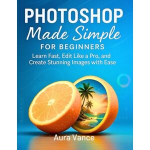 Vance, Aura Photoshop Made Simple for Beginners: Learn Fast, Edit Like a Pro, and Create Stunning Images with Ease Vance, Aura Photoshop Made Simple for Beginners: Learn Fast, Edit Like a Pro, and Create Stunning Images with Ease