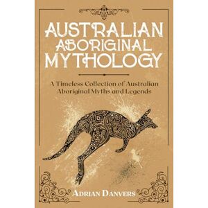 Danvers, Adrian Australian Aboriginal Mythology: A Timeless Collection of Australian Aboriginal Myths and Legends Danvers, Adrian Australian Aboriginal Mythology: A Timeless Collection of Australian Aboriginal Myths and Legends
