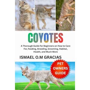 O.M. GRACIAS, ISMAEL COYOTES: A Thorough Guide for Beginners on How to Care For, Feeding, Breeding, Grooming, Habitat, Health, and Much More O.M. GRACIAS, ISMAEL COYOTES: A Thorough Guide for Beginners on How to Care For, Feeding, Breeding, Grooming, Habitat, Health, and Much More