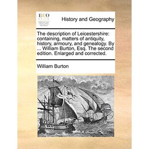 Burton, William The Description of Leicestershire: Containing, Matters of Antiquity, History, Armoury, and Genealogy. by ... William Burton, Esq. the Second Edition. Enlarged and Corrected. Burton, William The Description of Leicestershire: Containing, Matters of Antiquity, History, Armoury, and Genealogy. by ... William Burton, Esq. the Second Edition. Enlarged and Corrected.