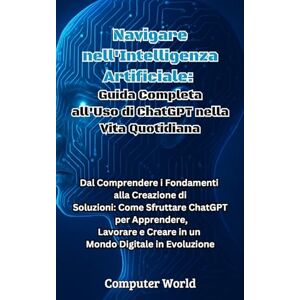 World, Computer Navigare nell'Intelligenza Artificiale: Guida Completa all'Uso di ChatGPT nella Vita Quotidiana: Dal Comprendere i Fondamenti alla Creazione di ... e Creare in un Mondo Digitale in Evoluzione World, Computer Navigare nell'Intelligenza Artificiale: Guida Completa all'Uso di ChatGPT nella Vita Quotidiana: Dal Comprendere i Fondamenti alla Creazione di ... e Creare in un Mondo Digitale in Evoluzione