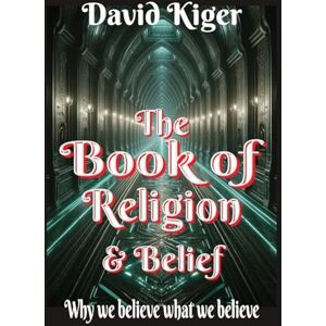 Kiger, David The Book of Religion and Belief: Why we believe what we believe Kiger, David The Book of Religion and Belief: Why we believe what we believe