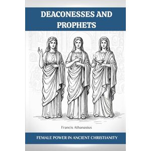 Athanasius, Francis DEACONESSES AND PROPHETS: FEMALE POWER IN ANCIENT CHRISTIANITY Athanasius, Francis DEACONESSES AND PROPHETS: FEMALE POWER IN ANCIENT CHRISTIANITY