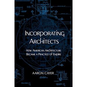 Cayer, Aaron Incorporating Architects: How American Architecture Became a Practice of Empire Cayer, Aaron Incorporating Architects: How American Architecture Became a Practice of Empire