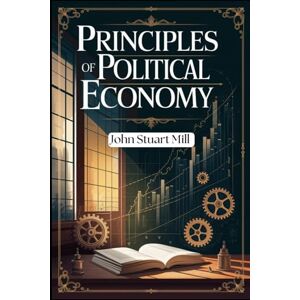 Mill, John Stuart Principles of Political Economy: Unlocking the Foundations of Economic Thought and Social Justice Mill, John Stuart Principles of Political Economy: Unlocking the Foundations of Economic Thought and Social Justice