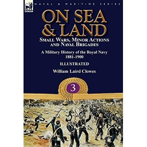 Clowes, William Laird On Sea & Land: Small Wars, Minor Actions and Naval Brigades-A Military History of the Royal Navy Volume 3 1881-1900 Clowes, William Laird On Sea & Land: Small Wars, Minor Actions and Naval Brigades-A Military History of the Royal Navy Volume 3 1881-1900