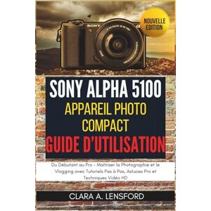 LENSFORD, CLARA A. Sony Alpha A5100 Appareil Photo Compact Guide d'Utilisation: Du Débutant au Pro Maîtriser la Photographie et le Vlogging avec Tutoriels Pas à Pas, Astuces Pro et Techniques Vidéo HD LENSFORD, CLARA A. Sony Alpha A5100 Appareil Photo Compact Guide d'Utilisation: Du Débutant au Pro Maîtriser la Photographie et le Vlogging avec Tutoriels Pas à Pas, Astuces Pro et Techniques Vidéo HD