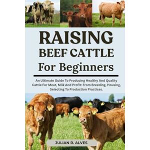 R. ALVES, JULIAN RAISING BEEF CATTLE FOR BEGINNERS: An Ultimate Guide To Producing Healthy And Quality Cattle For Meat, Milk And Profit: From Breeding, Housing, Selecting To Production Practices. R. ALVES, JULIAN RAISING BEEF CATTLE FOR BEGINNERS: An Ultimate Guide To Producing Healthy And Quality Cattle For Meat, Milk And Profit: From Breeding, Housing, Selecting To Production Practices.