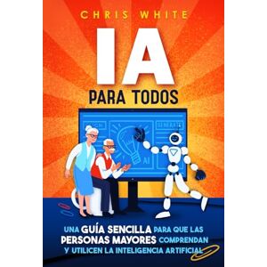 White, Chris IA para todos: Una guía sencilla para que los adultos mayores comprendan y usen la inteligencia artificial White, Chris IA para todos: Una guía sencilla para que los adultos mayores comprendan y usen la inteligencia artificial