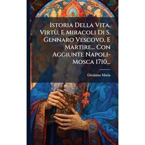 Maria, Girolamo Istoria Della Vita, Virtù, E Miracoli Di S. Gennaro Vescovo, E Martire... Con Aggiunte Napoli- Mosca 1710... Maria, Girolamo Istoria Della Vita, Virtù, E Miracoli Di S. Gennaro Vescovo, E Martire... Con Aggiunte Napoli- Mosca 1710...