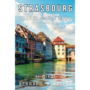 B. Kelley, Bernard Strasbourg, France Travel Guide 2024: The Ultimate Guide to everything you need to know about Planning Your Trip to the jewel of Alsace B. Kelley, Bernard Strasbourg, France Travel Guide 2024: The Ultimate Guide to everything you need to know about Planning Your Trip to the jewel of Alsace