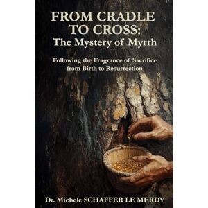 Schaffer Le Merdy, Dr. Michele From Cradle to the Cross: The Mystery of Myrrh: Following the Fragrance of Sacrifice from Birth to Resurrection Schaffer Le Merdy, Dr. Michele From Cradle to the Cross: The Mystery of Myrrh: Following the Fragrance of Sacrifice from Birth to Resurrection