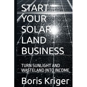 Kriger, Boris START YOUR SOLAR LAND BUSINESS: TURN SUNLIGHT AND WASTELAND INTO INCOME (Business and Professional Development) Kriger, Boris START YOUR SOLAR LAND BUSINESS: TURN SUNLIGHT AND WASTELAND INTO INCOME (Business and Professional Development)