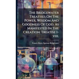 The Bridgewater Treatises On The Power, Wisdom And Goodness Of God, As Manifested In The Creation. Treatise I-viii. The Bridgewater Treatises On The Power, Wisdom And Goodness Of God, As Manifested In The Creation. Treatise I-viii.