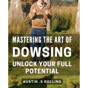 S Rollins, Austin . Mastering the Art of Dowsing: Unlock Your Full Potential: Discover the Power of Dowsing: Tap into Your Inner Strength and Achieve Success S Rollins, Austin . Mastering the Art of Dowsing: Unlock Your Full Potential: Discover the Power of Dowsing: Tap into Your Inner Strength and Achieve Success