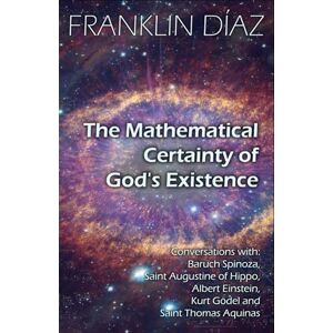 Díaz, Franklin THE MATHEMATICAL CERTAINTY OF GOD'S EXISTENCE: Conversations with Baruch Spinoza, Saint Augustine of Hippo, Albert Einstein, Kurt Gödel, and Saint Thomas Aquinas Díaz, Franklin THE MATHEMATICAL CERTAINTY OF GOD'S EXISTENCE: Conversations with Baruch Spinoza, Saint Augustine of Hippo, Albert Einstein, Kurt Gödel, and Saint Thomas Aquinas