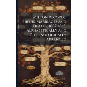 Milton Records; Births, Marriages and Deaths, 1662-1843, Alphabetically and Chronologically Arranged Milton Records; Births, Marriages and Deaths, 1662-1843, Alphabetically and Chronologically Arranged