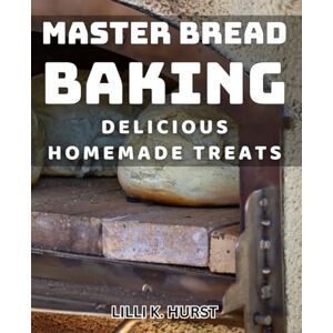 K. Hurst, Lilli Master Bread Baking: Delicious Homemade Treats: Unlocking the Art of Baking Irresistible Homemade Breads K. Hurst, Lilli Master Bread Baking: Delicious Homemade Treats: Unlocking the Art of Baking Irresistible Homemade Breads