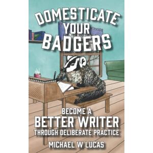 Lucas, Michael W Domesticate Your Badgers: Become a Better Writer through Deliberate Practice Lucas, Michael W Domesticate Your Badgers: Become a Better Writer through Deliberate Practice