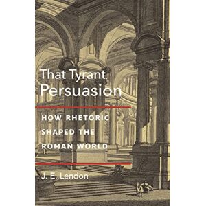 Lendon, J. E. That Tyrant, Persuasion: How Rhetoric Shaped the Roman World Lendon, J. E. That Tyrant, Persuasion: How Rhetoric Shaped the Roman World