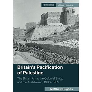 Hughes, Matthew Britain's Pacification of Palestine: The British Army, the Colonial State, and the Arab Revolt, 1936–1939 (Cambridge Military Histories) Hughes, Matthew Britain's Pacification of Palestine: The British Army, the Colonial State, and the Arab Revolt, 1936–1939 (Cambridge Military Histories)