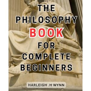 Wynn, Harleigh .H The Philosophy Book For Complete Beginners: Unlock the Secrets of Philosophy: A Beginner's Guide to the-Minds behind Humanity's Greatest Ideas Wynn, Harleigh .H The Philosophy Book For Complete Beginners: Unlock the Secrets of Philosophy: A Beginner's Guide to the-Minds behind Humanity's Greatest Ideas