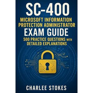 Stokes, Charlee SC-400 Microsoft Information Protection Administrator Exam Guide: 500 Practice Questions with Detailed Explanations Stokes, Charlee SC-400 Microsoft Information Protection Administrator Exam Guide: 500 Practice Questions with Detailed Explanations