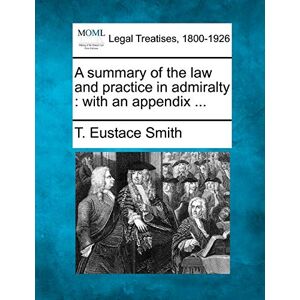 Smith, T Eustace A Summary of the Law and Practice in Admiralty: With an Appendix ... Smith, T Eustace A Summary of the Law and Practice in Admiralty: With an Appendix ...