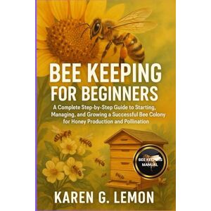 G. LEMON, KAREN BEE KEEPING FOR BEGINNERS: A Complete Step-by-Step Guide to Starting, Managing, and Growing a Successful Bee Colony for Honey Production and Pollination G. LEMON, KAREN BEE KEEPING FOR BEGINNERS: A Complete Step-by-Step Guide to Starting, Managing, and Growing a Successful Bee Colony for Honey Production and Pollination
