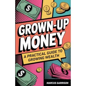 Garrison, Marcus Grown-Up Money: A Practical Guide to Growing Wealth Garrison, Marcus Grown-Up Money: A Practical Guide to Growing Wealth