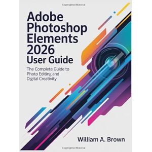 BROWN, WILLIAM A. ADOBE PHOTOSHOP ELEMENTS 2026 USER GUIDE: The Complete Guide to Photo Editing and Digital Creativity BROWN, WILLIAM A. ADOBE PHOTOSHOP ELEMENTS 2026 USER GUIDE: The Complete Guide to Photo Editing and Digital Creativity