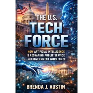 AUSTIN, BRENDA J. THE U.S. TECH FORCE: HOW ARTIFICIAL INTELLIGENCE IS RESHAPING PUBLIC SERVICE AND GOVERNMENT WORKFORCE AUSTIN, BRENDA J. THE U.S. TECH FORCE: HOW ARTIFICIAL INTELLIGENCE IS RESHAPING PUBLIC SERVICE AND GOVERNMENT WORKFORCE