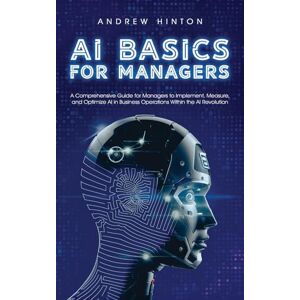 Hinton, Andrew AI Basics for Managers: A Comprehensive Guide for Managers to Implement, Measure, and Optimize AI in Business Operations Within the AI Revolution (AI Fundamentals) Hinton, Andrew AI Basics for Managers: A Comprehensive Guide for Managers to Implement, Measure, and Optimize AI in Business Operations Within the AI Revolution (AI Fundamentals)