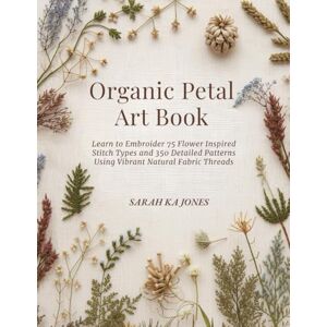 Jones, Sarah KA Organic Petal Art Book: Learn to Embroider 75 Flower Inspired Stitch Types and 350 Detailed Patterns Using Vibrant Natural Fabric Threads Jones, Sarah KA Organic Petal Art Book: Learn to Embroider 75 Flower Inspired Stitch Types and 350 Detailed Patterns Using Vibrant Natural Fabric Threads