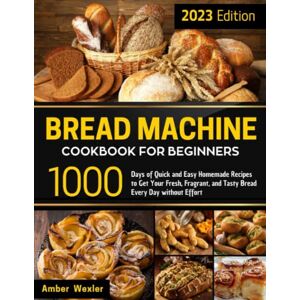 Wexler, Amber Bread Machine Cookbook for Beginners: 1000 Days of Quick and Easy Homemade Recipes to Get Your Fresh, Fragrant, and Tasty Bread Every Day without Effort Wexler, Amber Bread Machine Cookbook for Beginners: 1000 Days of Quick and Easy Homemade Recipes to Get Your Fresh, Fragrant, and Tasty Bread Every Day without Effort