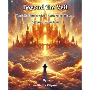 Kilgore, Amorcilla Beyond the Veil: Poetic Reflections where Earth Meets Heaven, A Journey of the Soul Kilgore, Amorcilla Beyond the Veil: Poetic Reflections where Earth Meets Heaven, A Journey of the Soul