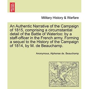 Anonymous An Authentic Narrative of the Campaign of 1815, Comprising a Circumstantial Detail of the Battle of Waterloo: By a Staff-Officer in the French Army. ... of the Campaign of 1814, by M. de Beauchamp. Anonymous An Authentic Narrative of the Campaign of 1815, Comprising a Circumstantial Detail of the Battle of Waterloo: By a Staff-Officer in the French Army. ... of the Campaign of 1814, by M. de Beauchamp.