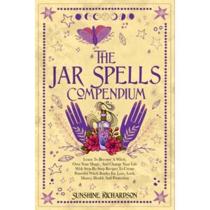 Richardson, Sunshine THE JAR SPELLS COMPENDIUM: Learn To Become A Witch, Own Your Magic, And Change Your Life With Step-By-Step Recipes To Create Powerful Witch Bottles For Love, Luck, Money, Health And Protection Richardson, Sunshine THE JAR SPELLS COMPENDIUM: Learn To Become A Witch, Own Your Magic, And Change Your Life With Step-By-Step Recipes To Create Powerful Witch Bottles For Love, Luck, Money, Health And Protection