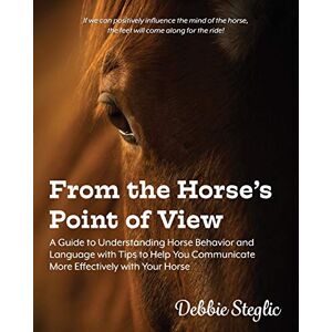 Steglic, Debbie From the Horse's Point of View: A Guide to Understanding Horse Behavior and Language with Tips to Help You Communicate More Effectively with Your Horse Steglic, Debbie From the Horse's Point of View: A Guide to Understanding Horse Behavior and Language with Tips to Help You Communicate More Effectively with Your Horse