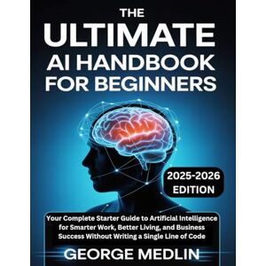 MEDLIN, GEORGE The Ultimate AI Handbook for Beginners: Your Complete Starter Guide to Artificial Intelligence for Smarter Work, Better Living, and Business Success Without Writing a Single Line of Code MEDLIN, GEORGE The Ultimate AI Handbook for Beginners: Your Complete Starter Guide to Artificial Intelligence for Smarter Work, Better Living, and Business Success Without Writing a Single Line of Code
