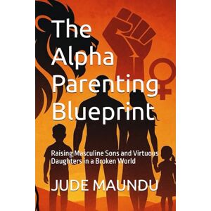 MAUNDU, JUDE MUOKI The Alpha Parenting Blueprint: Raising Masculine Sons and Virtuous Daughters in a Broken World MAUNDU, JUDE MUOKI The Alpha Parenting Blueprint: Raising Masculine Sons and Virtuous Daughters in a Broken World