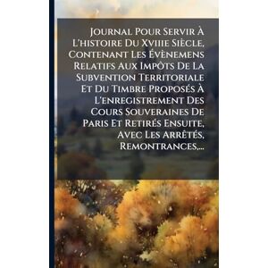 Anonymous Journal Pour Servir À L'histoire Du Xviiie Siècle, Contenant Les Évènemens Relatifs Aux Impôts De La Subvention Territoriale Et Du Timbre ... Paris Et RetirÃ(c)s Ensuite, Avec Les ArrÃa Anonymous Journal Pour Servir À L'histoire Du Xviiie Siècle, Contenant Les Évènemens Relatifs Aux Impôts De La Subvention Territoriale Et Du Timbre ... Paris Et RetirÃ(c)s Ensuite, Avec Les ArrÃa