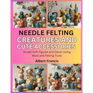 Francis, Albert Needle Felting Creatures and Cute Accessories: Sculpt Soft Figures and Decor Using Wool and Felting Tools Francis, Albert Needle Felting Creatures and Cute Accessories: Sculpt Soft Figures and Decor Using Wool and Felting Tools