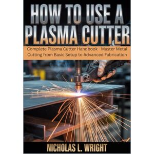 Wright, Nicholas L. How To Use A Plasma Cutter: Complete Plasma Cutter Handbook Master Metal Cutting from Basic Setup to Advanced Fabrication Wright, Nicholas L. How To Use A Plasma Cutter: Complete Plasma Cutter Handbook Master Metal Cutting from Basic Setup to Advanced Fabrication