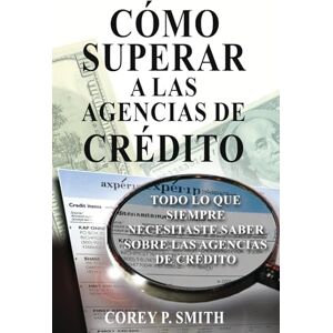 P. Smith, Corey Cómo Superar a las Agencias de Crédito: Todo lo que necesitas saber sobre las agencias de crédito P. Smith, Corey Cómo Superar a las Agencias de Crédito: Todo lo que necesitas saber sobre las agencias de crédito