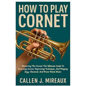Mireaux, Callen J. How To Play Cornet: Mastering The Cornet: The Ultimate Guide To Learning Cornet, Improving Technique, And Playing Jazz, Classical, And Brass Band Music Mireaux, Callen J. How To Play Cornet: Mastering The Cornet: The Ultimate Guide To Learning Cornet, Improving Technique, And Playing Jazz, Classical, And Brass Band Music