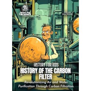 Westwood, Kaelan History of the Carbon Filter: Revolutionizing Air and Water Purification Through Carbon Filtration. (History for Kids) Westwood, Kaelan History of the Carbon Filter: Revolutionizing Air and Water Purification Through Carbon Filtration. (History for Kids)