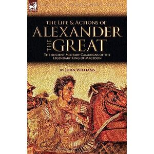 Williams, John The Life and Actions of Alexander the Great The Ancient Military Campaigns of the Legendary King of Macedon Williams, John The Life and Actions of Alexander the Great The Ancient Military Campaigns of the Legendary King of Macedon