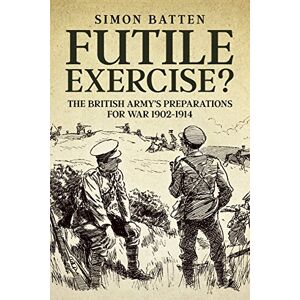 Batten, Simon Futile Exercise?: The British Army's Preparations for War 1902-1914 Batten, Simon Futile Exercise?: The British Army's Preparations for War 1902-1914