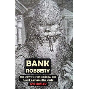 Mosley, Ivo Bank Robbery: The way we create money, and how it damages the world Mosley, Ivo Bank Robbery: The way we create money, and how it damages the world